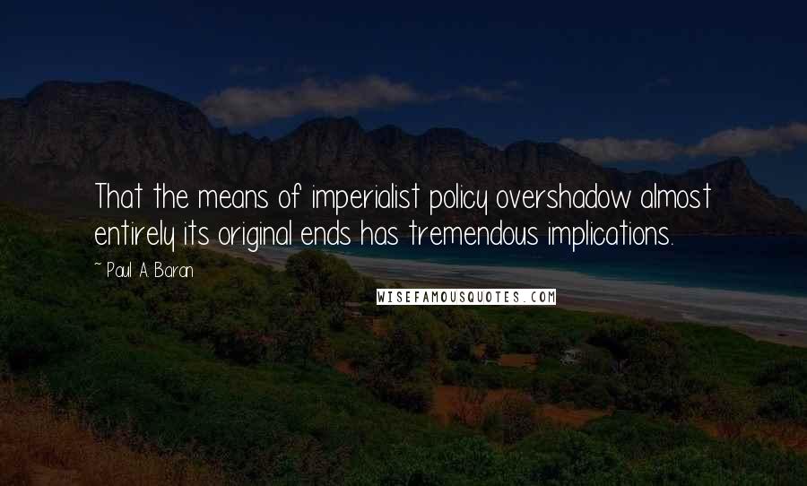Paul A. Baran Quotes: That the means of imperialist policy overshadow almost entirely its original ends has tremendous implications.