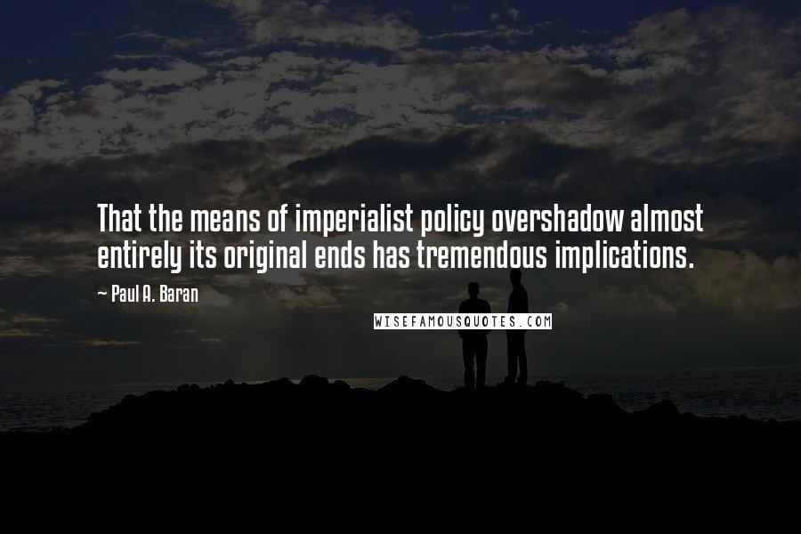 Paul A. Baran Quotes: That the means of imperialist policy overshadow almost entirely its original ends has tremendous implications.