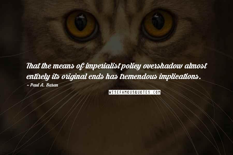 Paul A. Baran Quotes: That the means of imperialist policy overshadow almost entirely its original ends has tremendous implications.