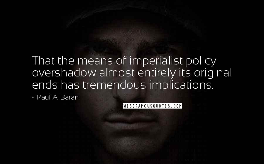 Paul A. Baran Quotes: That the means of imperialist policy overshadow almost entirely its original ends has tremendous implications.