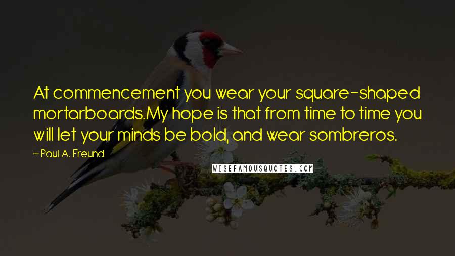 Paul A. Freund Quotes: At commencement you wear your square-shaped mortarboards.My hope is that from time to time you will let your minds be bold, and wear sombreros.