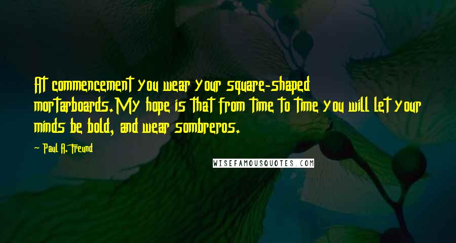 Paul A. Freund Quotes: At commencement you wear your square-shaped mortarboards.My hope is that from time to time you will let your minds be bold, and wear sombreros.