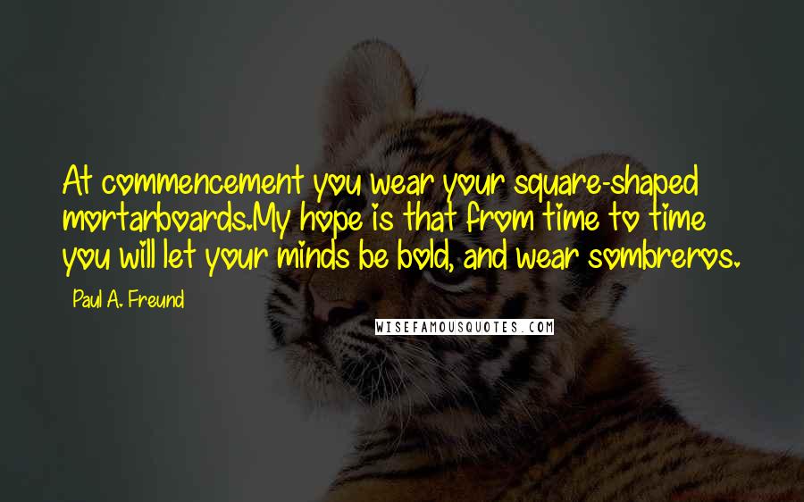 Paul A. Freund Quotes: At commencement you wear your square-shaped mortarboards.My hope is that from time to time you will let your minds be bold, and wear sombreros.