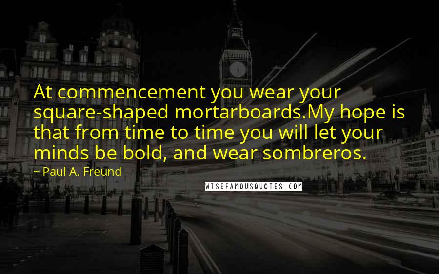 Paul A. Freund Quotes: At commencement you wear your square-shaped mortarboards.My hope is that from time to time you will let your minds be bold, and wear sombreros.