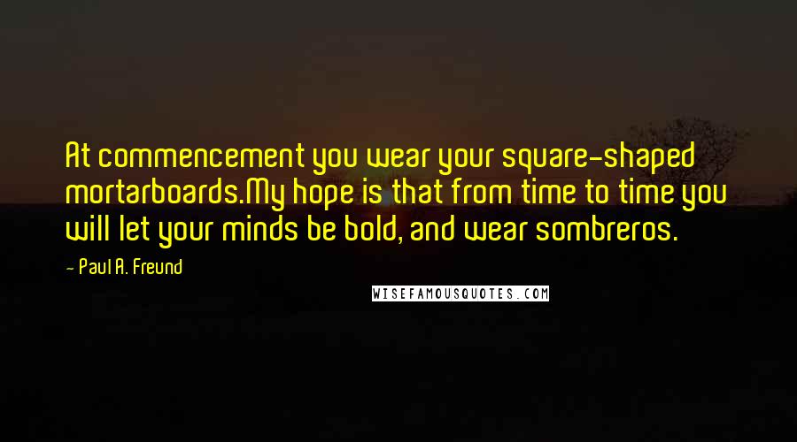 Paul A. Freund Quotes: At commencement you wear your square-shaped mortarboards.My hope is that from time to time you will let your minds be bold, and wear sombreros.