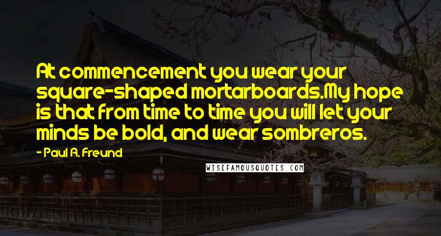 Paul A. Freund Quotes: At commencement you wear your square-shaped mortarboards.My hope is that from time to time you will let your minds be bold, and wear sombreros.