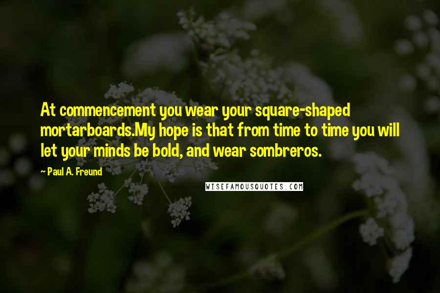 Paul A. Freund Quotes: At commencement you wear your square-shaped mortarboards.My hope is that from time to time you will let your minds be bold, and wear sombreros.