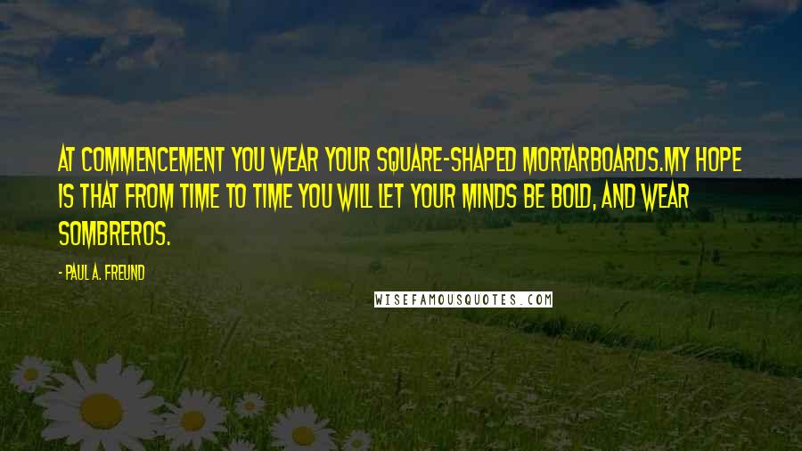 Paul A. Freund Quotes: At commencement you wear your square-shaped mortarboards.My hope is that from time to time you will let your minds be bold, and wear sombreros.