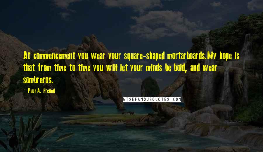 Paul A. Freund Quotes: At commencement you wear your square-shaped mortarboards.My hope is that from time to time you will let your minds be bold, and wear sombreros.