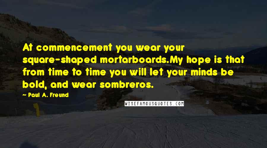 Paul A. Freund Quotes: At commencement you wear your square-shaped mortarboards.My hope is that from time to time you will let your minds be bold, and wear sombreros.