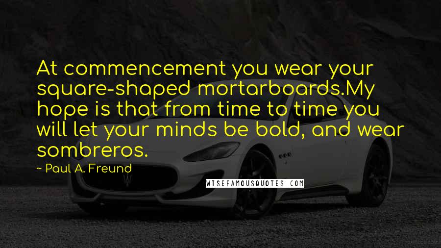 Paul A. Freund Quotes: At commencement you wear your square-shaped mortarboards.My hope is that from time to time you will let your minds be bold, and wear sombreros.