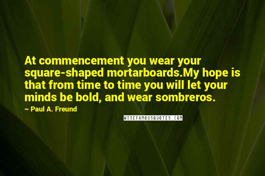 Paul A. Freund Quotes: At commencement you wear your square-shaped mortarboards.My hope is that from time to time you will let your minds be bold, and wear sombreros.