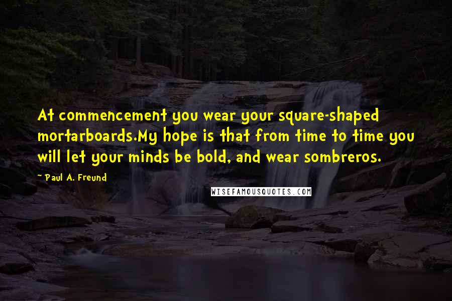 Paul A. Freund Quotes: At commencement you wear your square-shaped mortarboards.My hope is that from time to time you will let your minds be bold, and wear sombreros.