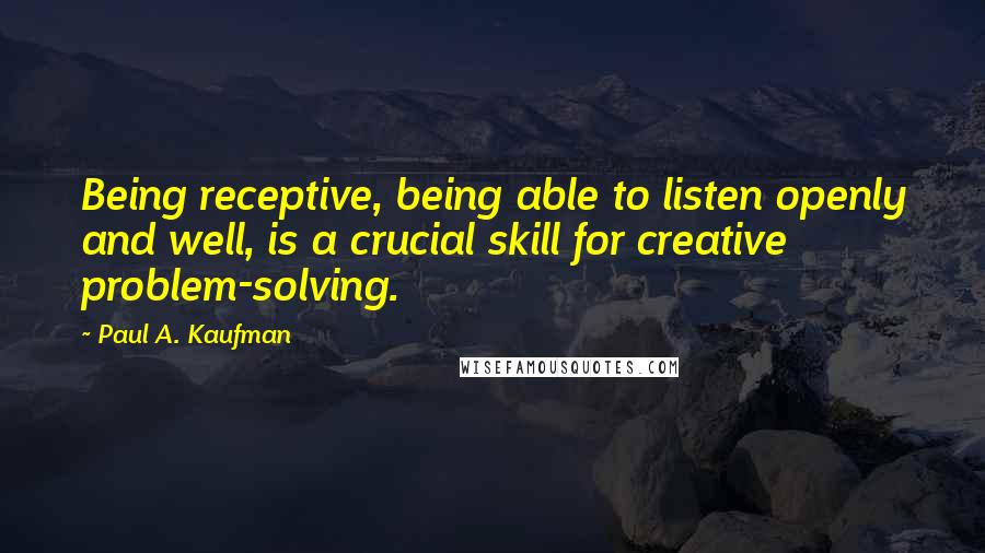 Paul A. Kaufman Quotes: Being receptive, being able to listen openly and well, is a crucial skill for creative problem-solving.