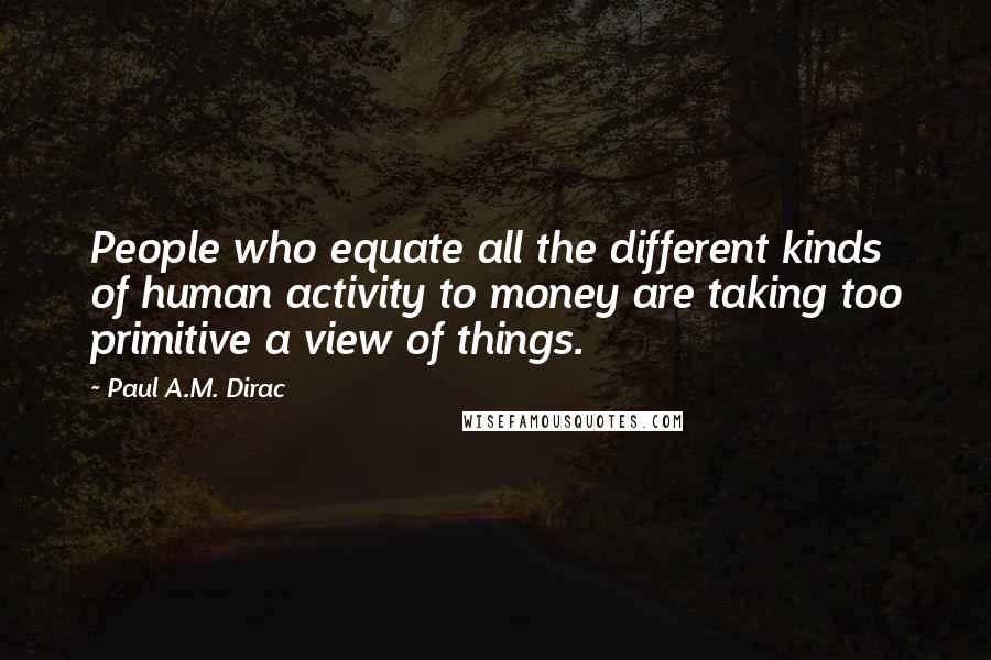 Paul A.M. Dirac Quotes: People who equate all the different kinds of human activity to money are taking too primitive a view of things.