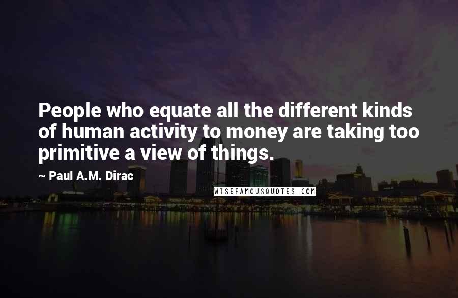 Paul A.M. Dirac Quotes: People who equate all the different kinds of human activity to money are taking too primitive a view of things.