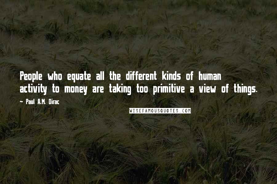 Paul A.M. Dirac Quotes: People who equate all the different kinds of human activity to money are taking too primitive a view of things.