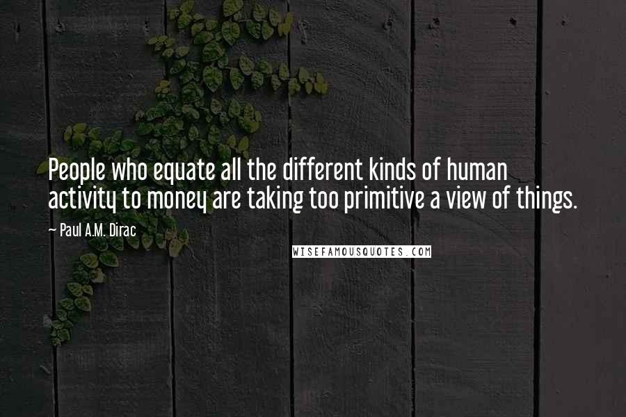 Paul A.M. Dirac Quotes: People who equate all the different kinds of human activity to money are taking too primitive a view of things.