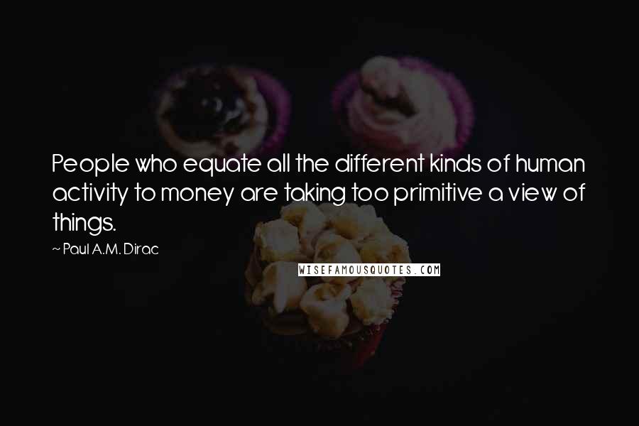 Paul A.M. Dirac Quotes: People who equate all the different kinds of human activity to money are taking too primitive a view of things.