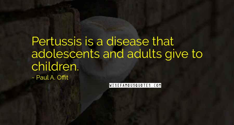 Paul A. Offit Quotes: Pertussis is a disease that adolescents and adults give to children.