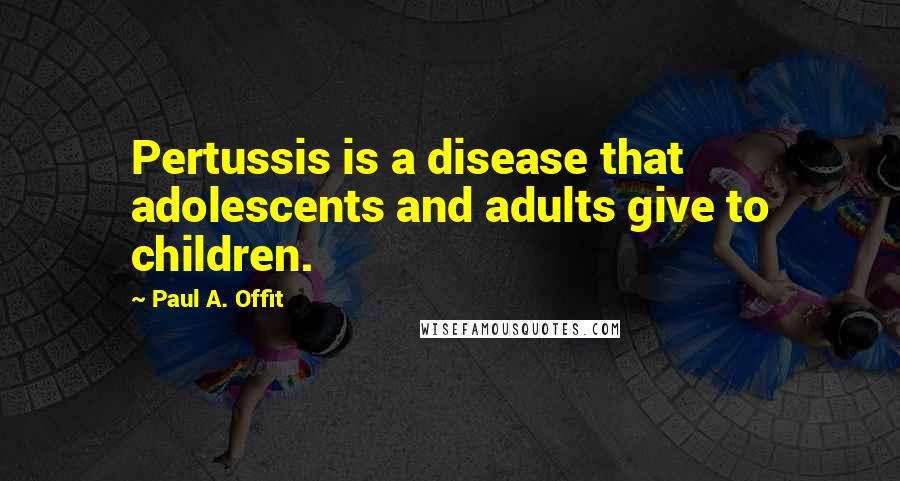 Paul A. Offit Quotes: Pertussis is a disease that adolescents and adults give to children.