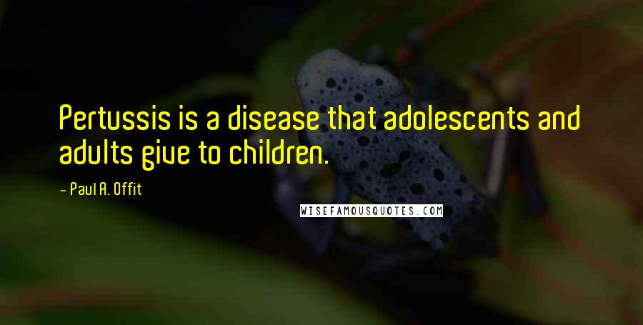 Paul A. Offit Quotes: Pertussis is a disease that adolescents and adults give to children.