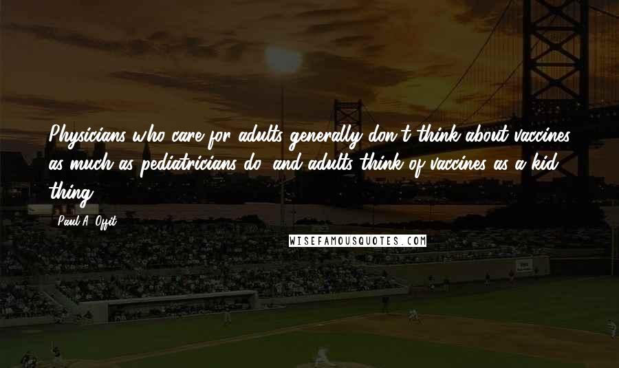 Paul A. Offit Quotes: Physicians who care for adults generally don't think about vaccines as much as pediatricians do, and adults think of vaccines as a kid thing.