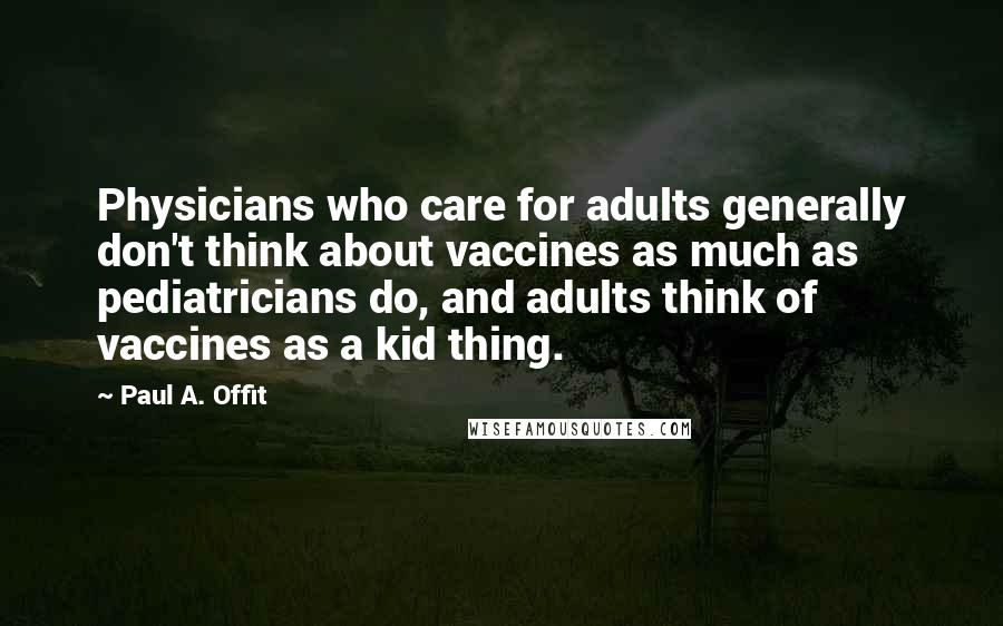 Paul A. Offit Quotes: Physicians who care for adults generally don't think about vaccines as much as pediatricians do, and adults think of vaccines as a kid thing.