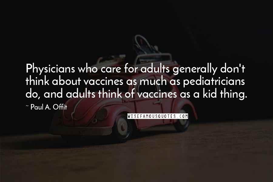 Paul A. Offit Quotes: Physicians who care for adults generally don't think about vaccines as much as pediatricians do, and adults think of vaccines as a kid thing.