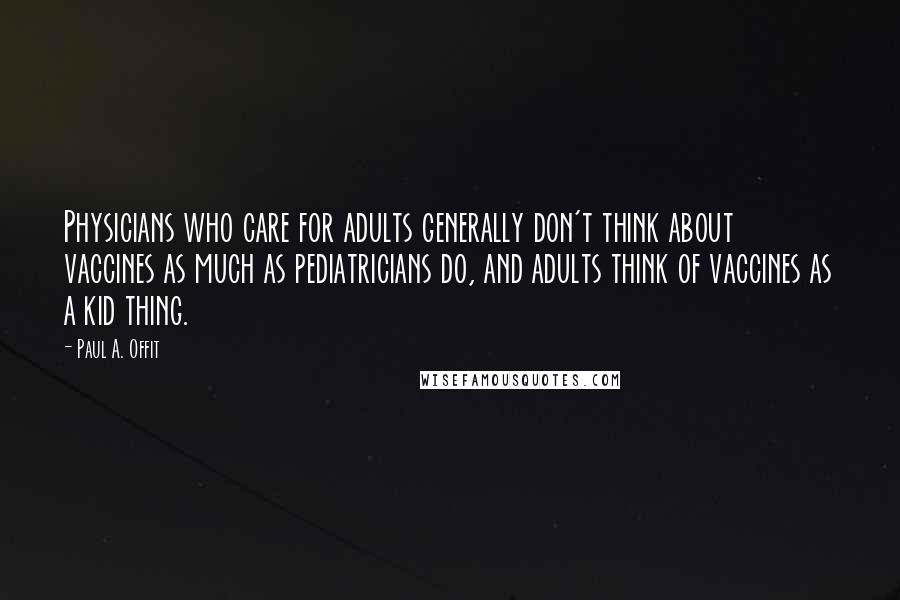 Paul A. Offit Quotes: Physicians who care for adults generally don't think about vaccines as much as pediatricians do, and adults think of vaccines as a kid thing.