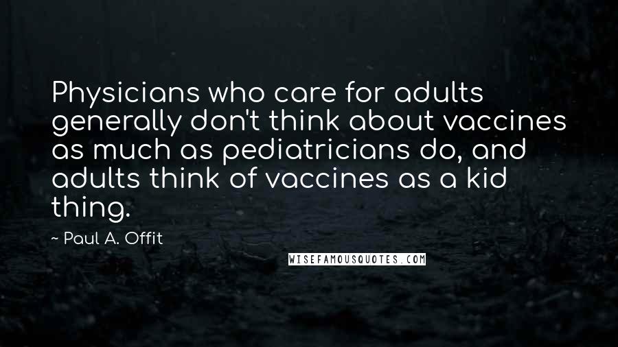 Paul A. Offit Quotes: Physicians who care for adults generally don't think about vaccines as much as pediatricians do, and adults think of vaccines as a kid thing.
