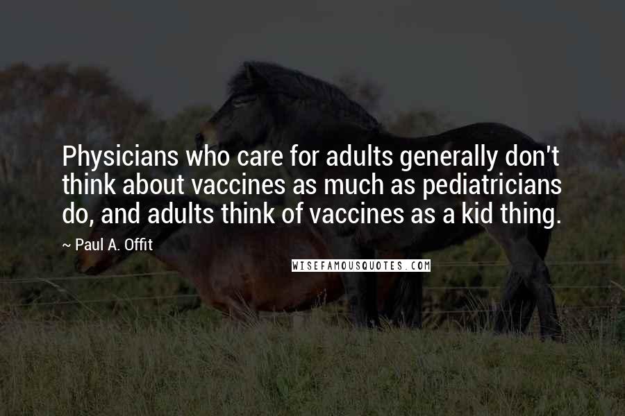 Paul A. Offit Quotes: Physicians who care for adults generally don't think about vaccines as much as pediatricians do, and adults think of vaccines as a kid thing.