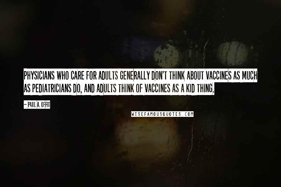 Paul A. Offit Quotes: Physicians who care for adults generally don't think about vaccines as much as pediatricians do, and adults think of vaccines as a kid thing.