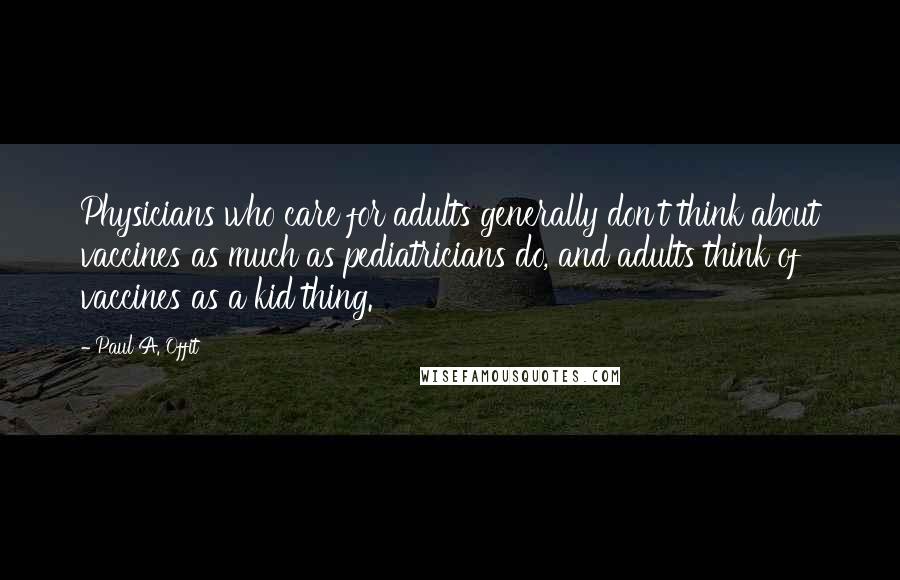 Paul A. Offit Quotes: Physicians who care for adults generally don't think about vaccines as much as pediatricians do, and adults think of vaccines as a kid thing.