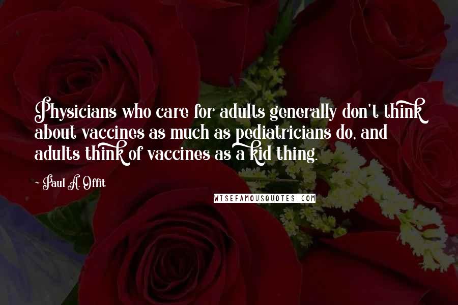 Paul A. Offit Quotes: Physicians who care for adults generally don't think about vaccines as much as pediatricians do, and adults think of vaccines as a kid thing.