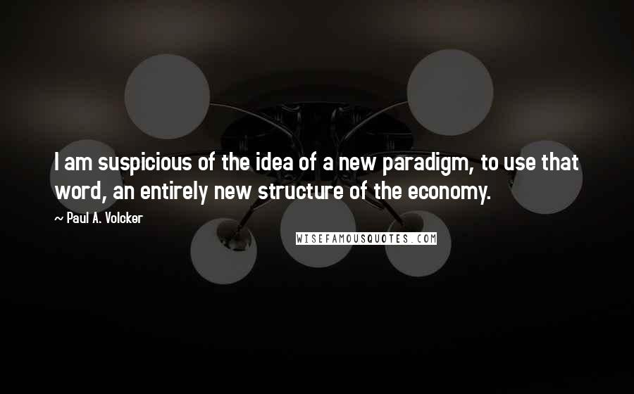 Paul A. Volcker Quotes: I am suspicious of the idea of a new paradigm, to use that word, an entirely new structure of the economy.