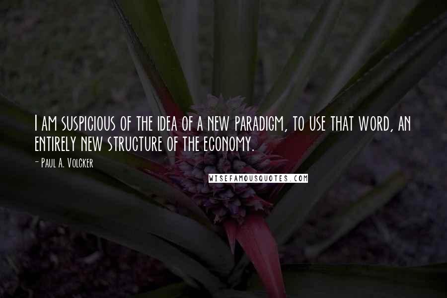 Paul A. Volcker Quotes: I am suspicious of the idea of a new paradigm, to use that word, an entirely new structure of the economy.