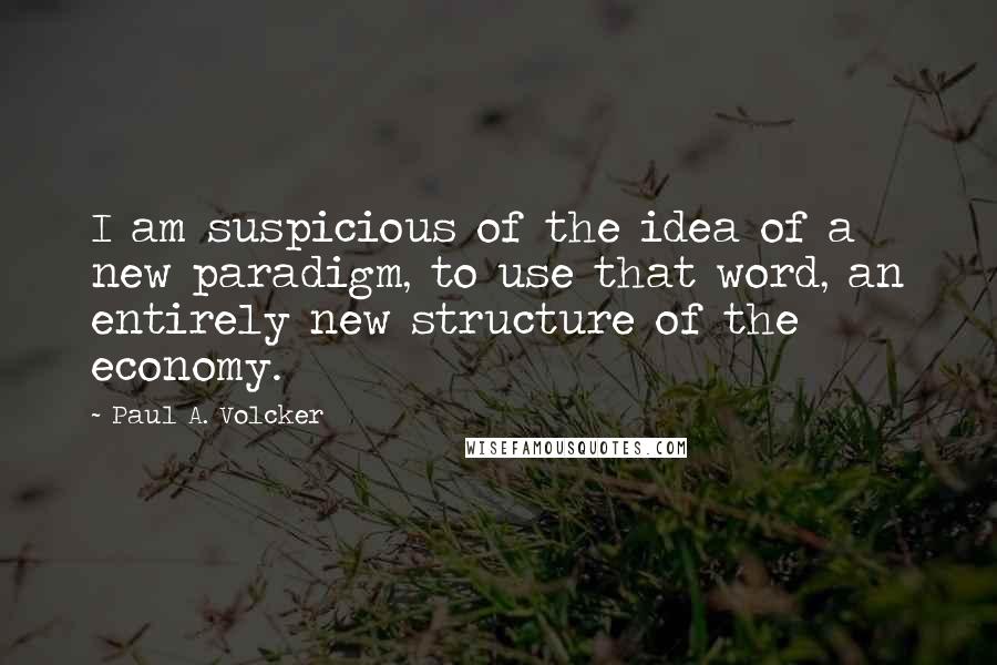 Paul A. Volcker Quotes: I am suspicious of the idea of a new paradigm, to use that word, an entirely new structure of the economy.