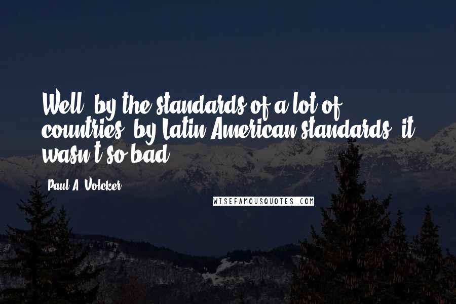 Paul A. Volcker Quotes: Well, by the standards of a lot of countries, by Latin American standards, it wasn't so bad.