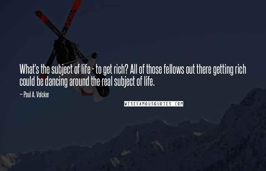 Paul A. Volcker Quotes: What's the subject of life - to get rich? All of those fellows out there getting rich could be dancing around the real subject of life.
