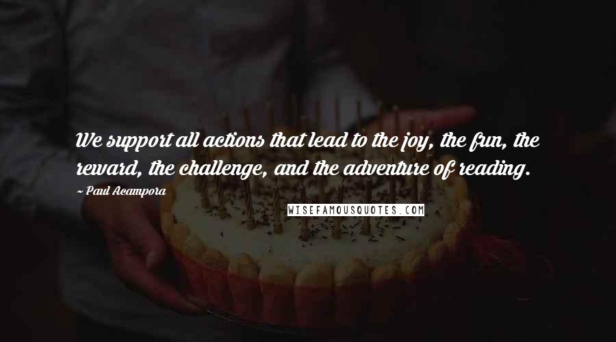 Paul Acampora Quotes: We support all actions that lead to the joy, the fun, the reward, the challenge, and the adventure of reading.