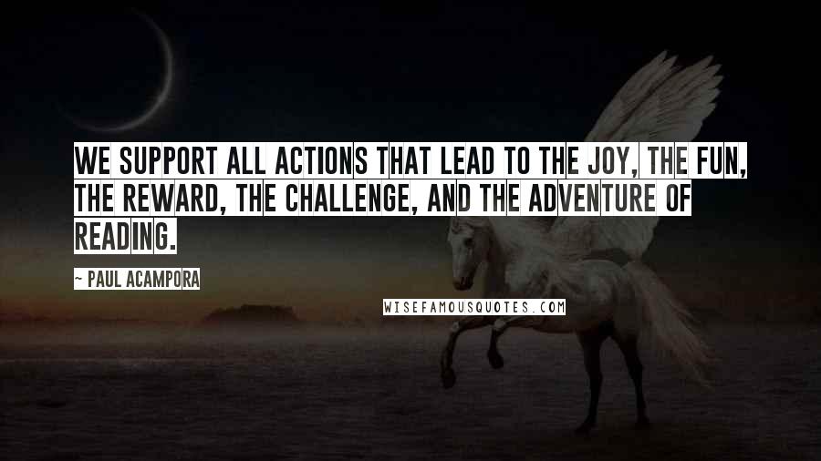 Paul Acampora Quotes: We support all actions that lead to the joy, the fun, the reward, the challenge, and the adventure of reading.