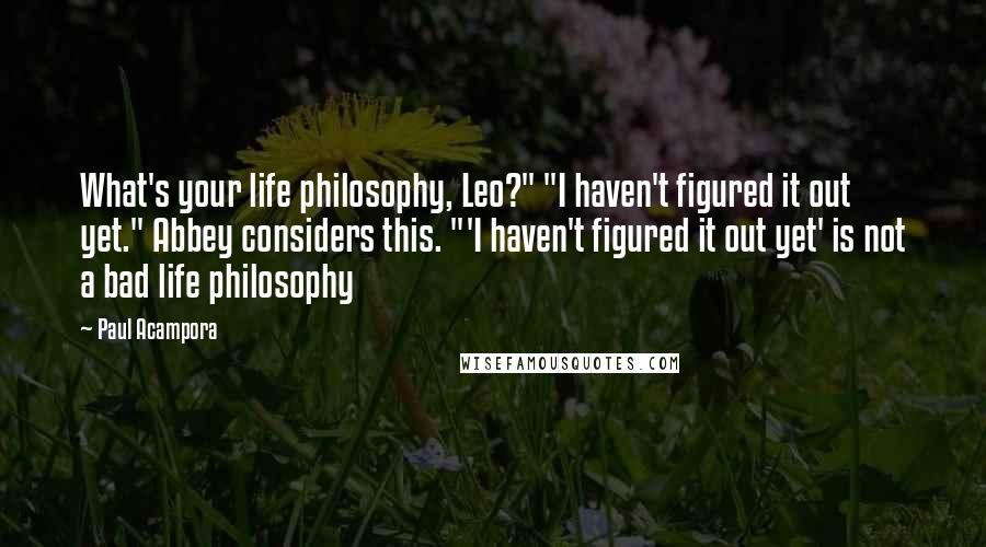 Paul Acampora Quotes: What's your life philosophy, Leo?" "I haven't figured it out yet." Abbey considers this. "'I haven't figured it out yet' is not a bad life philosophy