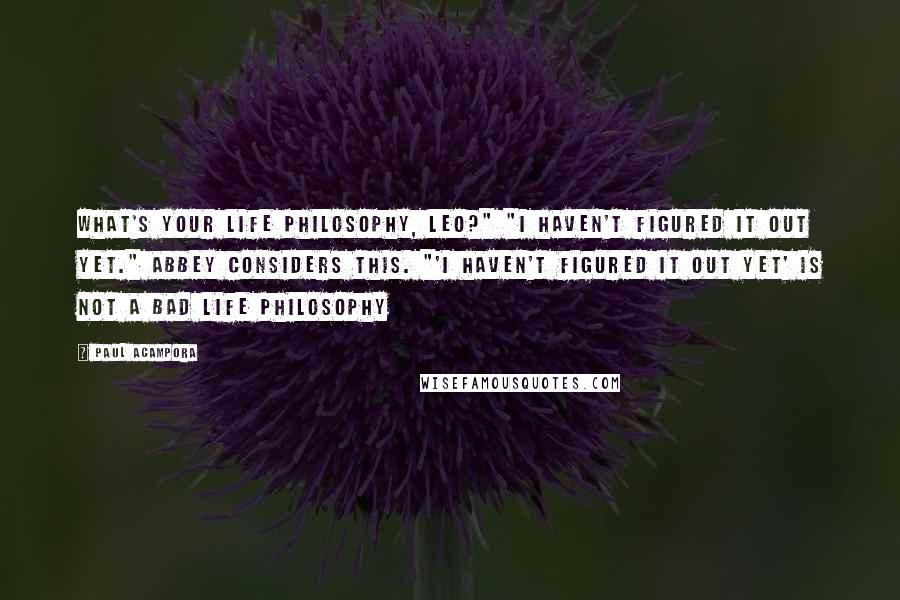 Paul Acampora Quotes: What's your life philosophy, Leo?" "I haven't figured it out yet." Abbey considers this. "'I haven't figured it out yet' is not a bad life philosophy