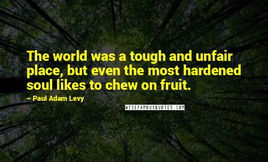 Paul Adam Levy Quotes: The world was a tough and unfair place, but even the most hardened soul likes to chew on fruit.