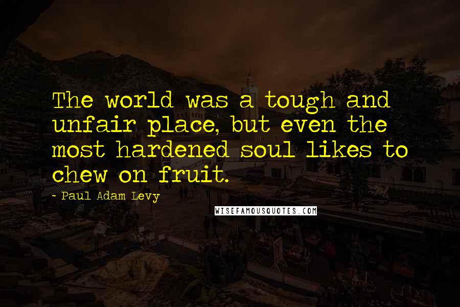 Paul Adam Levy Quotes: The world was a tough and unfair place, but even the most hardened soul likes to chew on fruit.