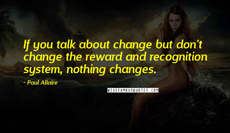 Paul Allaire Quotes: If you talk about change but don't change the reward and recognition system, nothing changes.