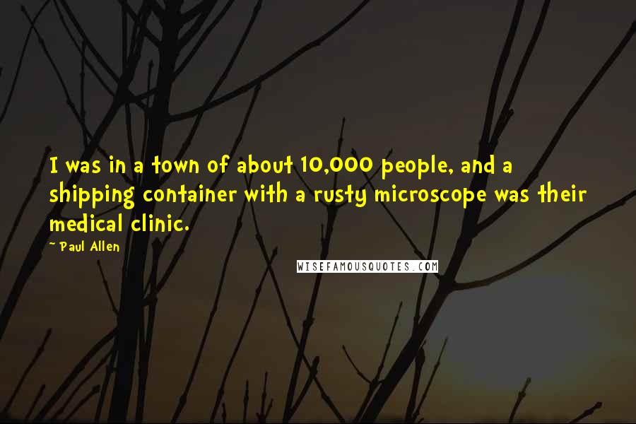 Paul Allen Quotes: I was in a town of about 10,000 people, and a shipping container with a rusty microscope was their medical clinic.