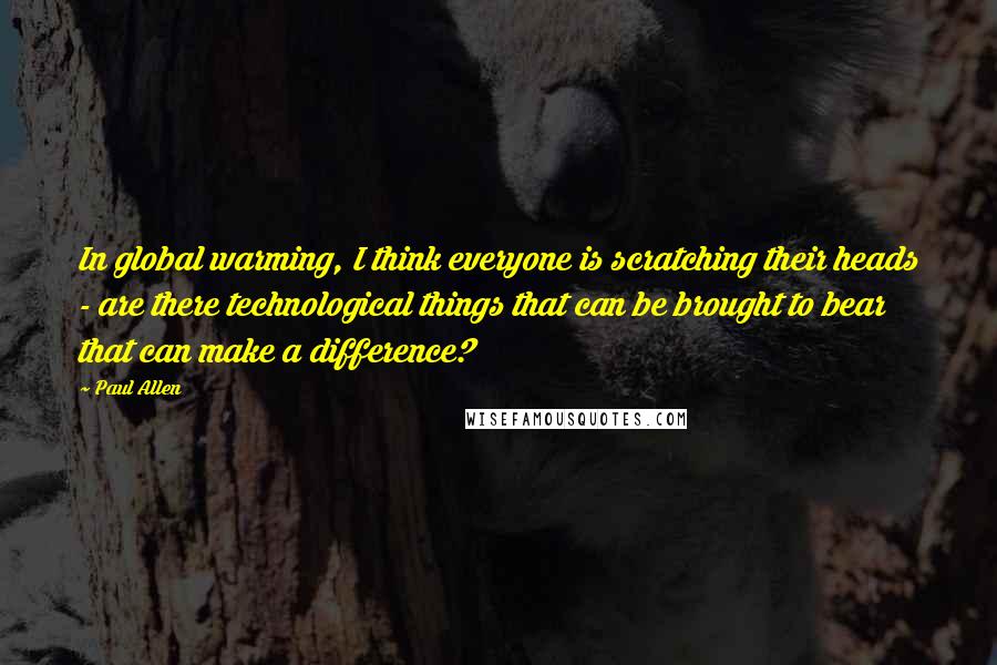 Paul Allen Quotes: In global warming, I think everyone is scratching their heads - are there technological things that can be brought to bear that can make a difference?