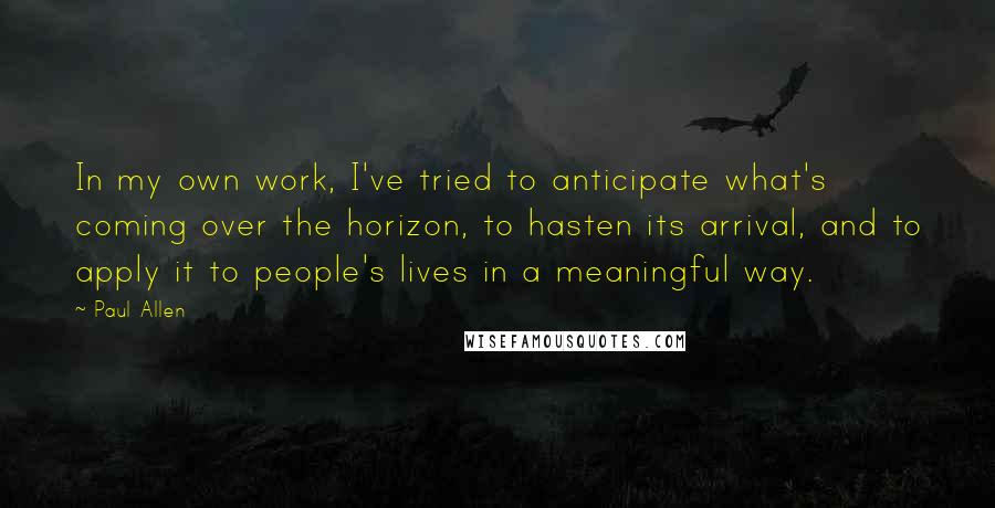 Paul Allen Quotes: In my own work, I've tried to anticipate what's coming over the horizon, to hasten its arrival, and to apply it to people's lives in a meaningful way.